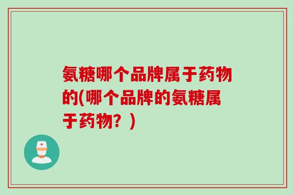 氨糖哪个品牌属于药物的(哪个品牌的氨糖属于药物？)