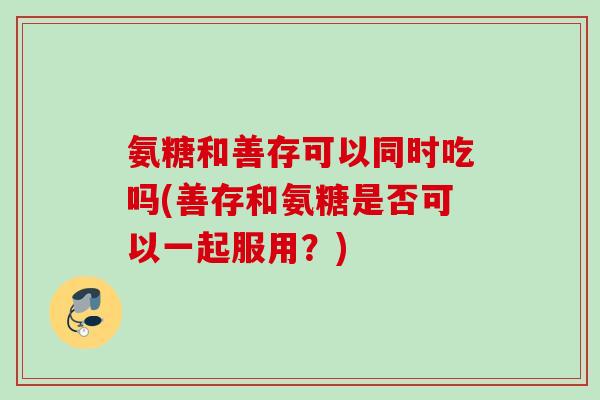 氨糖和善存可以同时吃吗(善存和氨糖是否可以一起服用？)