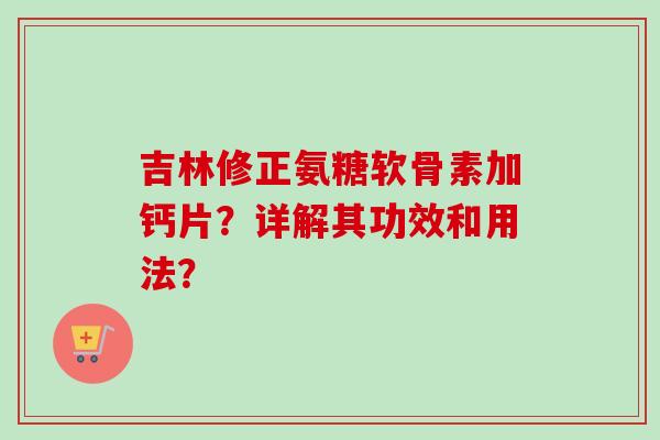 吉林修正氨糖软骨素加钙片？详解其功效和用法？