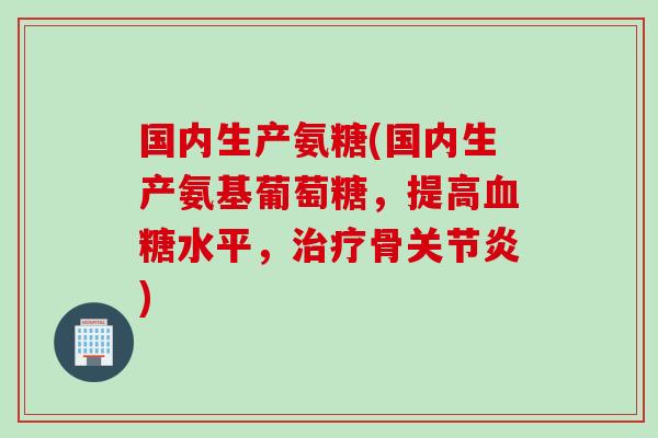 国内生产氨糖(国内生产氨基葡萄糖，提高血糖水平，治疗骨关节炎)