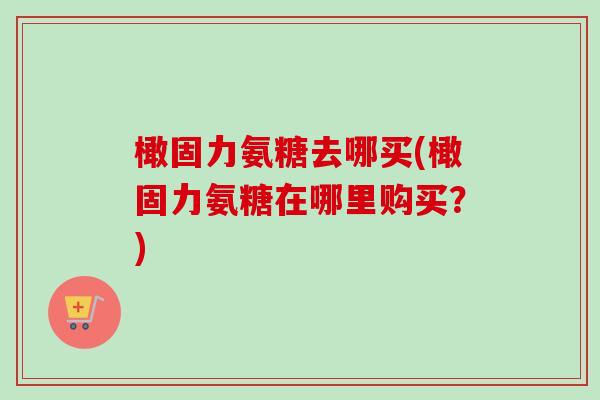橄固力氨糖去哪买(橄固力氨糖在哪里购买？)