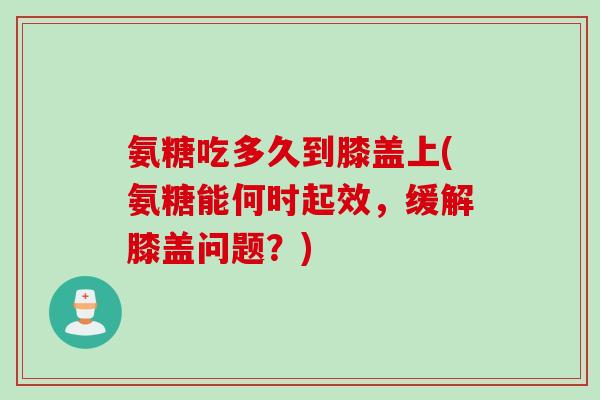 氨糖吃多久到膝盖上(氨糖能何时起效，缓解膝盖问题？)