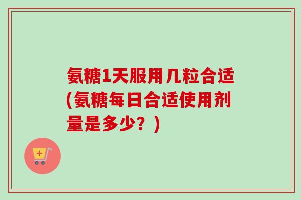 氨糖1天服用几粒合适(氨糖每日合适使用剂量是多少？)