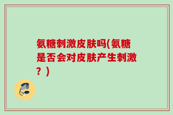 氨糖刺激皮肤吗(氨糖是否会对皮肤产生刺激？)