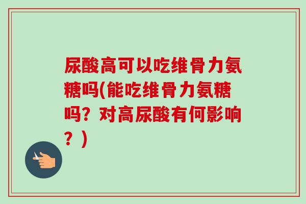 尿酸高可以吃维骨力氨糖吗(能吃维骨力氨糖吗？对高尿酸有何影响？)
