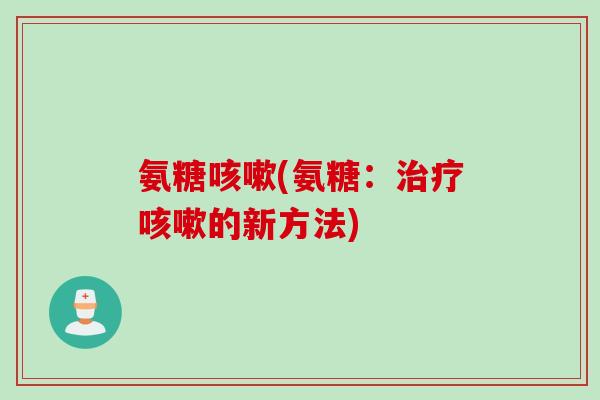 氨糖咳嗽(氨糖：治疗咳嗽的新方法)