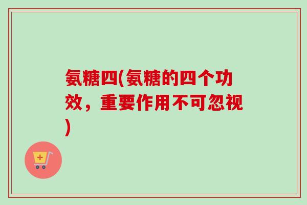 氨糖四(氨糖的四个功效，重要作用不可忽视)