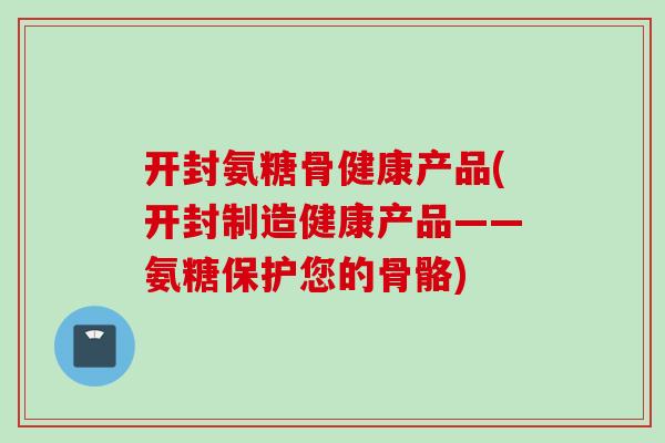 开封氨糖骨健康产品(开封制造健康产品——氨糖保护您的骨骼)