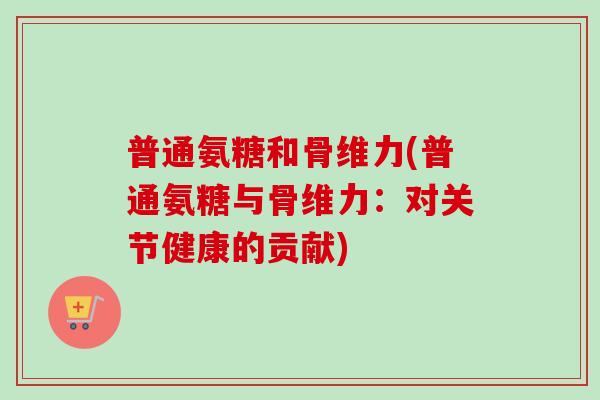 普通氨糖和骨维力(普通氨糖与骨维力：对关节健康的贡献)
