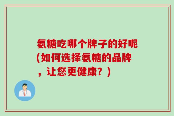 氨糖吃哪个牌子的好呢(如何选择氨糖的品牌，让您更健康？)