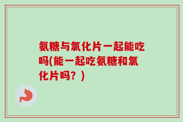氨糖与氯化片一起能吃吗(能一起吃氨糖和氯化片吗？)