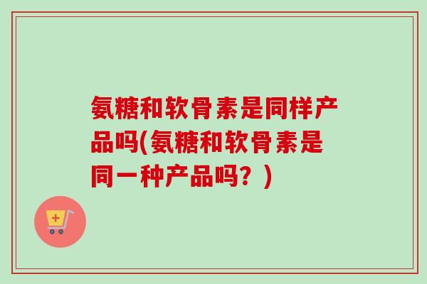 氨糖和软骨素是同样产品吗(氨糖和软骨素是同一种产品吗？)