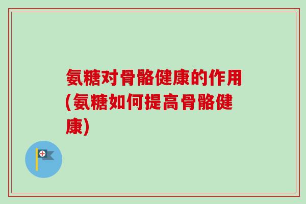 氨糖对骨骼健康的作用(氨糖如何提高骨骼健康)