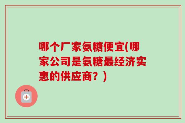 哪个厂家氨糖便宜(哪家公司是氨糖最经济实惠的供应商？)