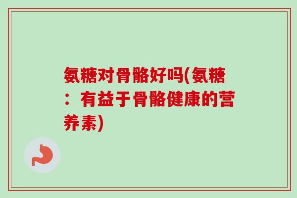 氨糖对骨骼好吗(氨糖：有益于骨骼健康的营养素)