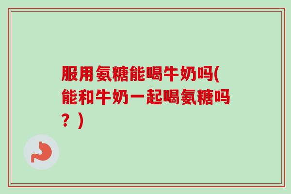 服用氨糖能喝牛奶吗(能和牛奶一起喝氨糖吗？)