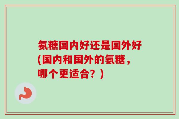 氨糖国内好还是国外好(国内和国外的氨糖，哪个更适合？)