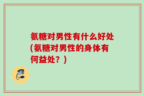 氨糖对男性有什么好处(氨糖对男性的身体有何益处？)