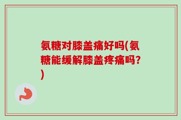 氨糖对膝盖痛好吗(氨糖能缓解膝盖疼痛吗？)