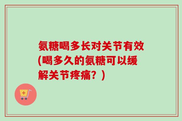氨糖喝多长对关节有效(喝多久的氨糖可以缓解关节?) 氨糖喝多长对关节有效(喝多久的氨糖可以缓解关节?)