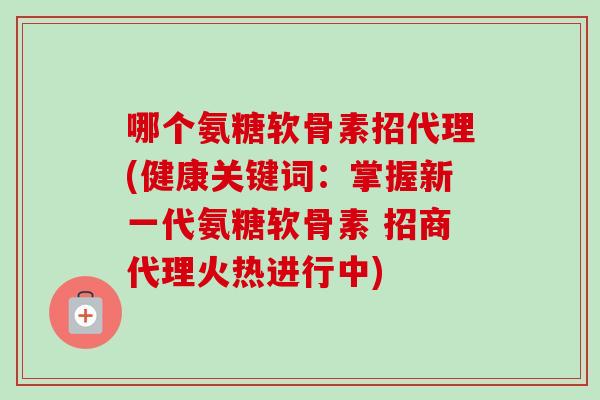 哪个氨糖软骨素招代理(健康关键词：掌握新一代氨糖软骨素 招商代理火热进行中)
