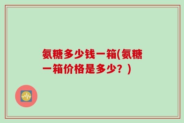 氨糖多少钱一箱(氨糖一箱价格是多少？)