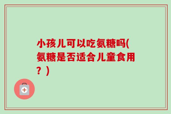 小孩儿可以吃氨糖吗(氨糖是否适合儿童食用？)