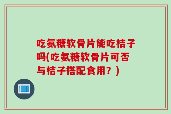 吃氨糖软骨片能吃桔子吗(吃氨糖软骨片可否与桔子搭配食用？)