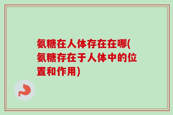 氨糖在人体存在在哪(氨糖存在于人体中的位置和作用)