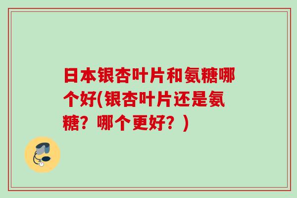 日本银杏叶片和氨糖哪个好(银杏叶片还是氨糖？哪个更好？)