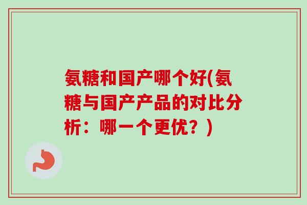 氨糖和国产哪个好(氨糖与国产产品的对比分析:哪一个更优?) 氨糖和国产哪个好(氨糖与国产产品的对比分析:哪一个更优?)