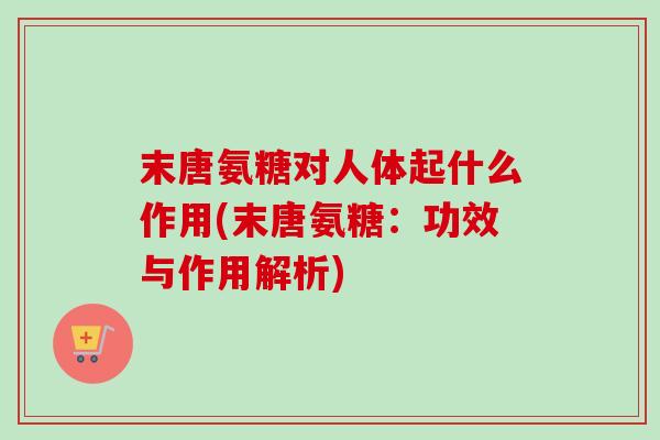 末唐氨糖对人体起什么作用(末唐氨糖:功效与作用解析) 末唐氨糖对人体起什么作用(末唐氨糖:功效与作用解析)