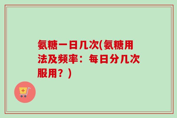 氨糖一日几次(氨糖用法及频率：每日分几次服用？)