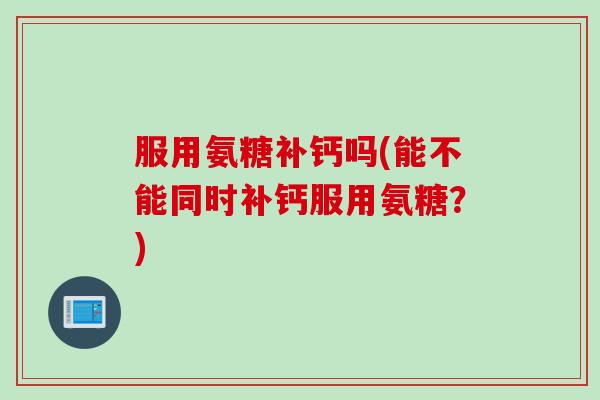 服用氨糖补钙吗(能不能同时补钙服用氨糖？)