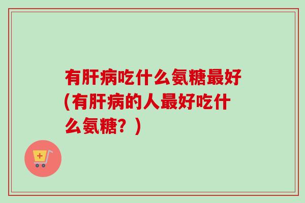 有肝病吃什么氨糖最好(有肝病的人最好吃什么氨糖？)