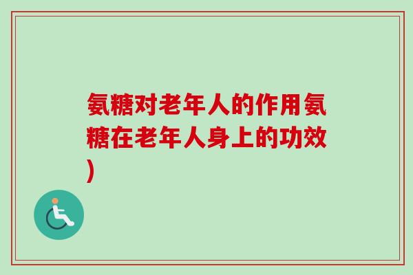 氨糖对老年人的作用氨糖在老年人身上的功效)