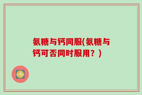 氨糖与钙同服(氨糖与钙可否同时服用？)