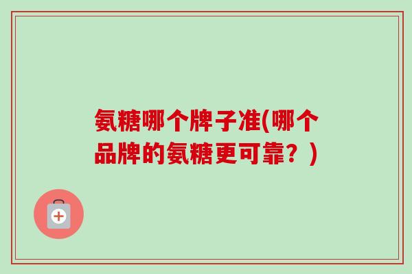 氨糖哪个牌子准(哪个品牌的氨糖更可靠？)
