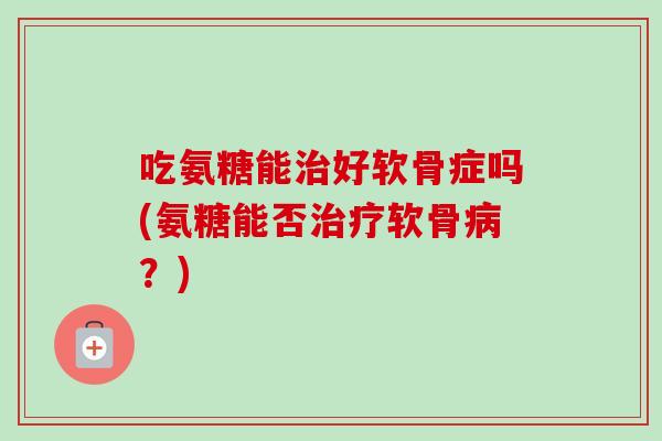 吃氨糖能治好软骨症吗(氨糖能否治疗软骨病？)