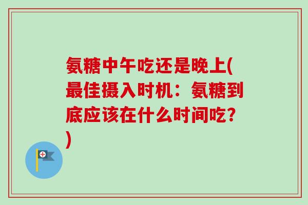 氨糖中午吃还是晚上(最佳摄入时机：氨糖到底应该在什么时间吃？)