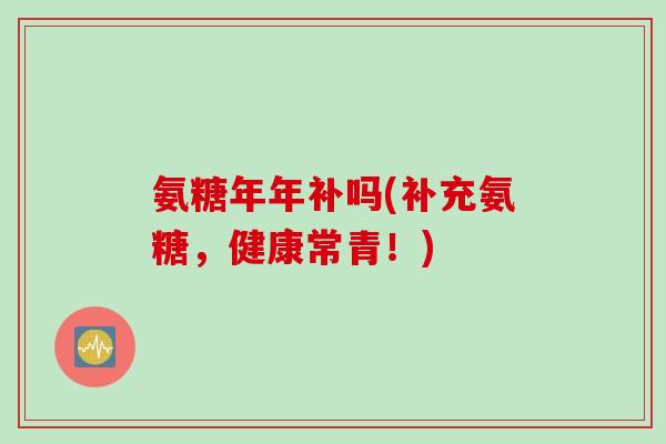 氨糖年年补吗(补充氨糖，健康常青！)