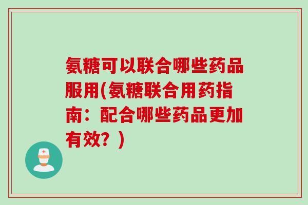 氨糖可以联合哪些药品服用(氨糖联合用药指南：配合哪些药品更加有效？)