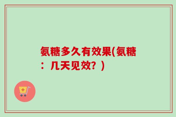 氨糖多久有效果(氨糖:几天见效?) 氨糖多久有效果(氨糖:几天见效?)