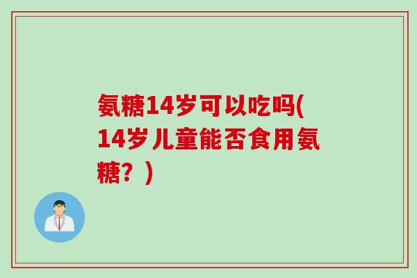 氨糖14岁可以吃吗(14岁儿童能否食用氨糖?) 氨糖14岁可以吃吗(14岁儿童能否食用氨糖?)