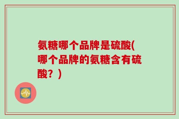 氨糖哪个品牌是硫酸(哪个品牌的氨糖含有硫酸？)