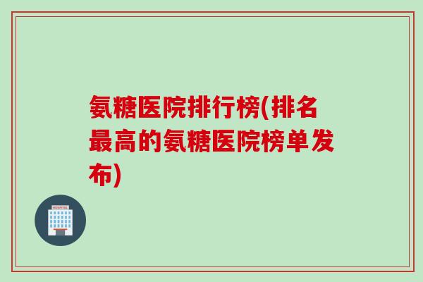 氨糖医院排行榜(排名最高的氨糖医院榜单发布)