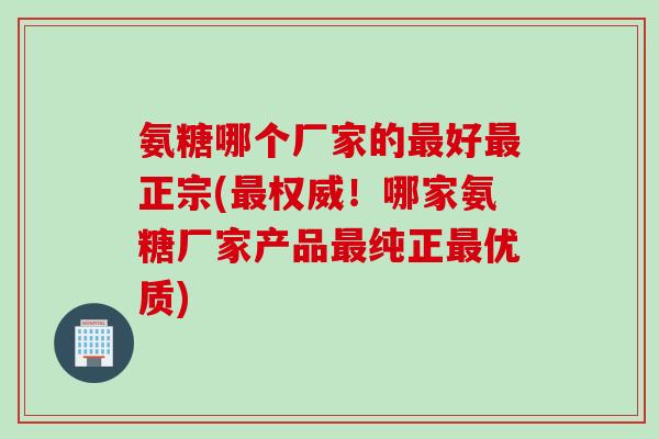 氨糖哪个厂家的好正宗(权威！哪家氨糖厂家产品纯正优质)