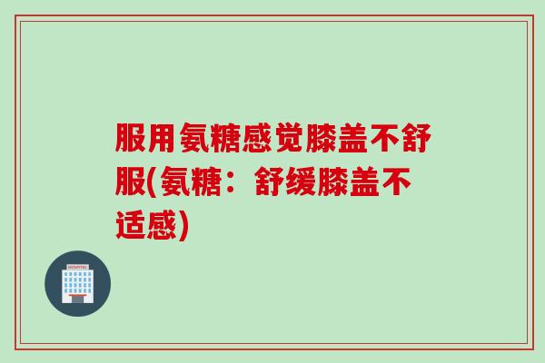 服用氨糖感觉膝盖不舒服(氨糖：舒缓膝盖不适感)