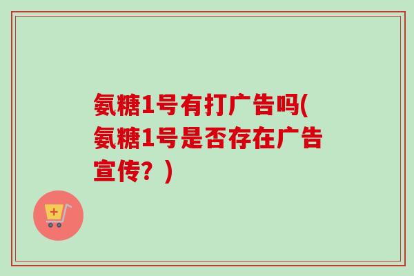 氨糖1号有打广告吗(氨糖1号是否存在广告宣传？)