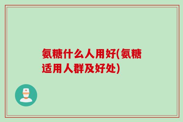 氨糖什么人用好(氨糖适用人群及好处) 氨糖什么人用好(氨糖适用人群及好处)